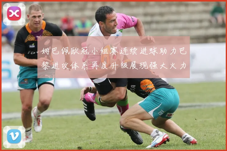 姆巴佩欧冠小组赛连续进球助力巴黎进攻体系再度升级展现强大火力