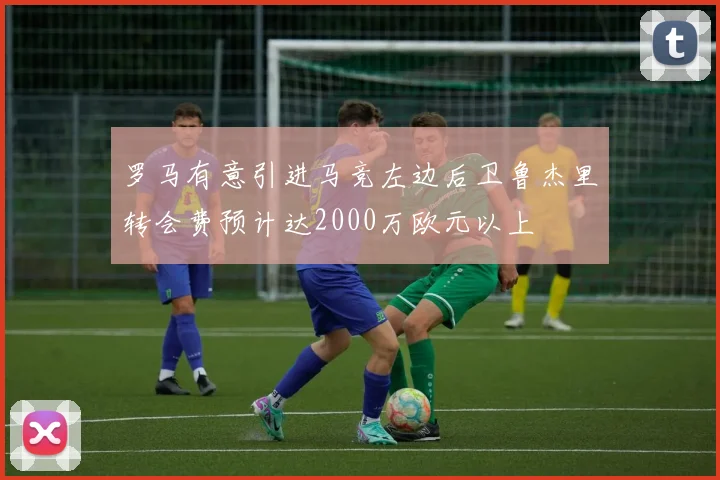 罗马有意引进马竞左边后卫鲁杰里转会费预计达2000万欧元以上
