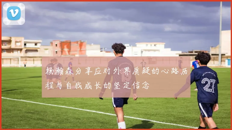 杨瀚森分享应对外界质疑的心路历程与自我成长的坚定信念