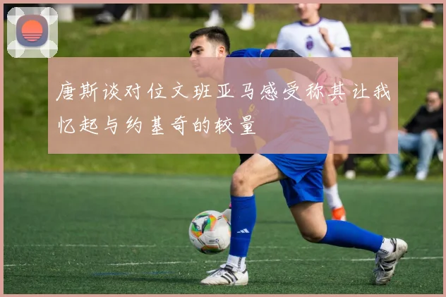 唐斯谈对位文班亚马感受称其让我忆起与约基奇的较量