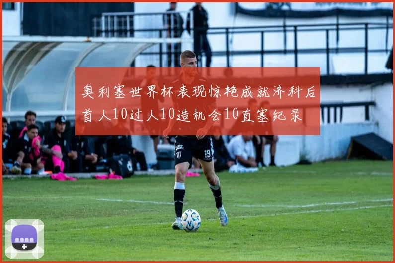 奥利塞世界杯表现惊艳成就济科后首人10过人10造机会10直塞纪录