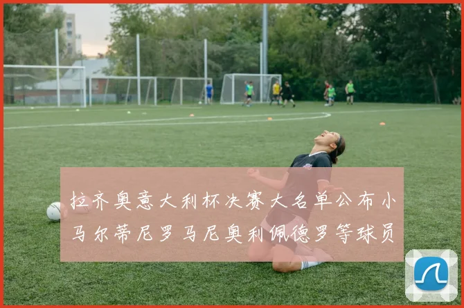 拉齐奥意大利杯决赛大名单公布小马尔蒂尼罗马尼奥利佩德罗等球员入选