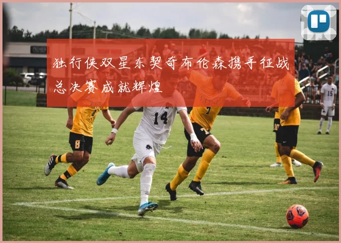 独行侠双星东契奇布伦森携手征战总决赛成就辉煌