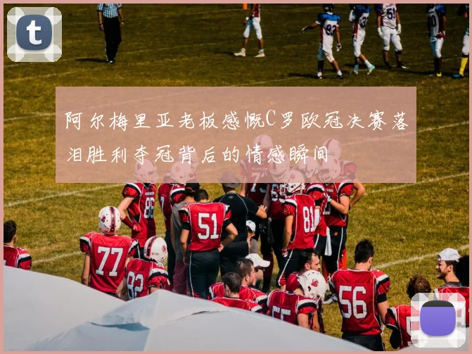 阿尔梅里亚老板感慨C罗欧冠决赛落泪胜利夺冠背后的情感瞬间