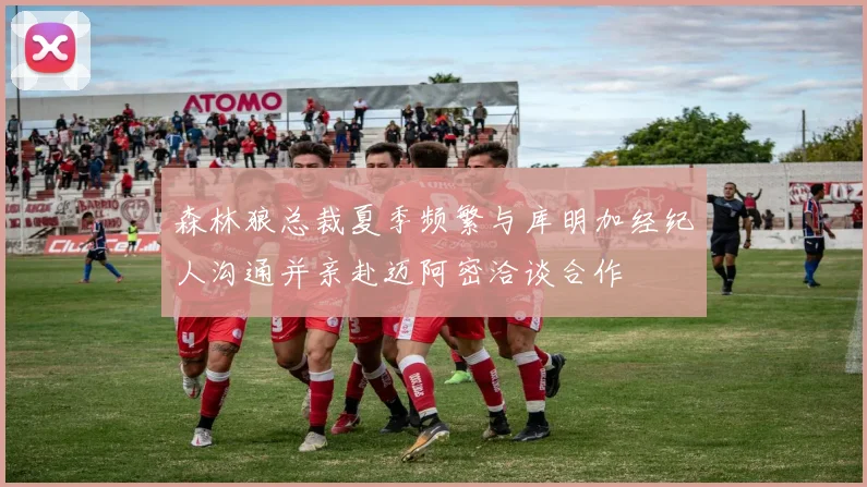 森林狼总裁夏季频繁与库明加经纪人沟通并亲赴迈阿密洽谈合作