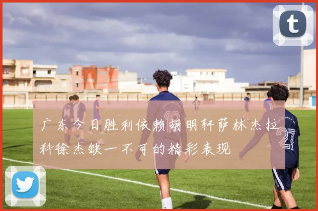 广东今日胜利依赖胡明轩萨林杰拉科徐杰缺一不可的精彩表现