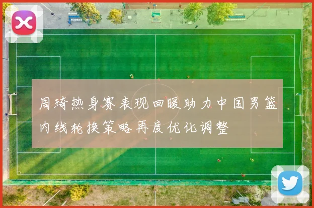 周琦热身赛表现回暖助力中国男篮内线轮换策略再度优化调整
