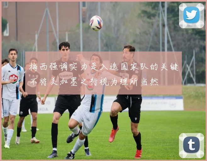 梅西强调实力是入选国家队的关键不将美加墨之行视为理所当然
