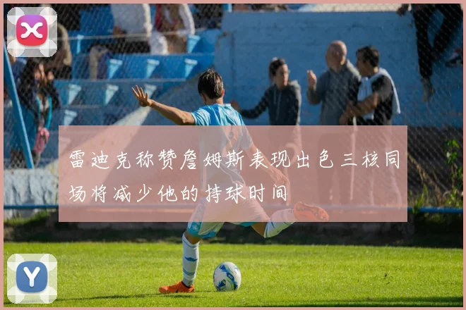 雷迪克称赞詹姆斯表现出色三核同场将减少他的持球时间
