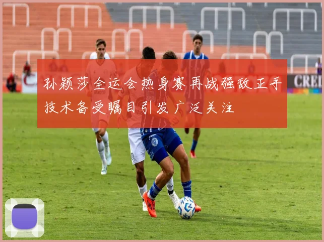 孙颖莎全运会热身赛再战强敌正手技术备受瞩目引发广泛关注