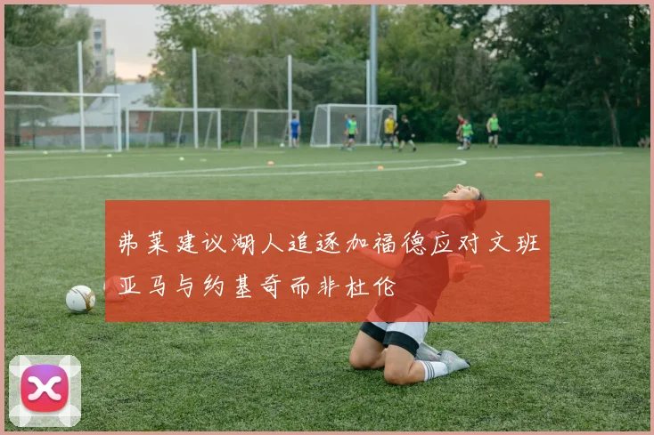 弗莱建议湖人追逐加福德应对文班亚马与约基奇而非杜伦