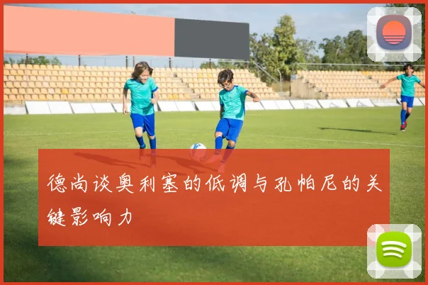 德尚谈奥利塞的低调与孔帕尼的关键影响力