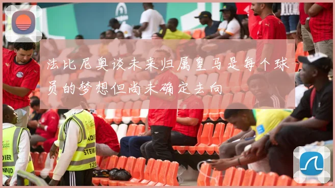 法比尼奥谈未来归属皇马是每个球员的梦想但尚未确定去向