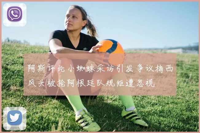 阿斯评论小蜘蛛采访引发争议梅西风头被抢阿根廷队规矩遭忽视