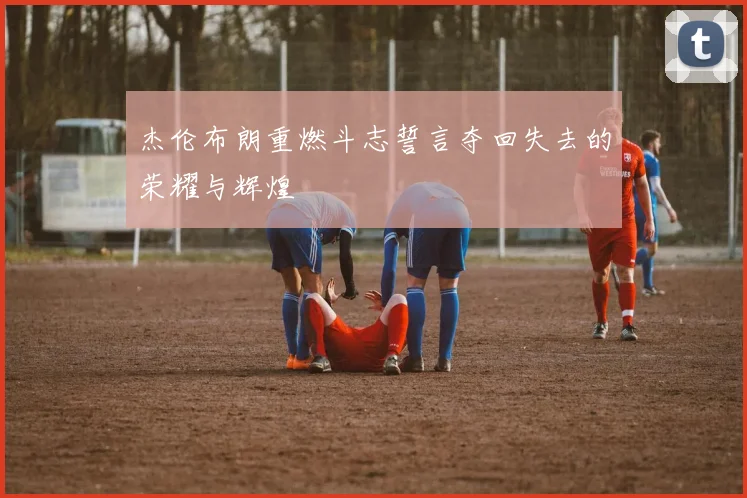 杰伦布朗重燃斗志誓言夺回失去的荣耀与辉煌