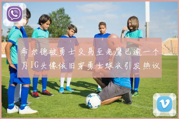 希尔德被勇士交易至老鹰已逾一个月IG头像依旧穿勇士球衣引发热议