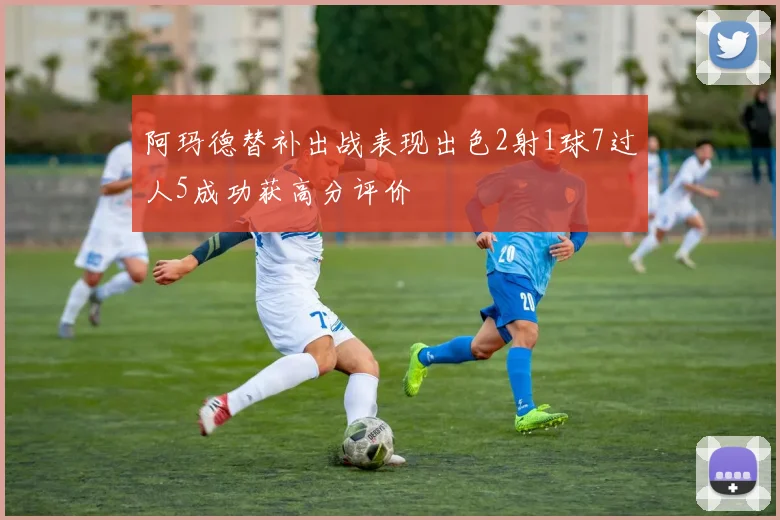 阿玛德替补出战表现出色2射1球7过人5成功获高分评价