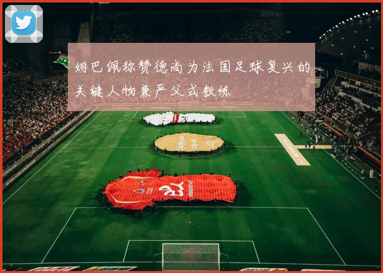 姆巴佩称赞德尚为法国足球复兴的关键人物兼严父式教练