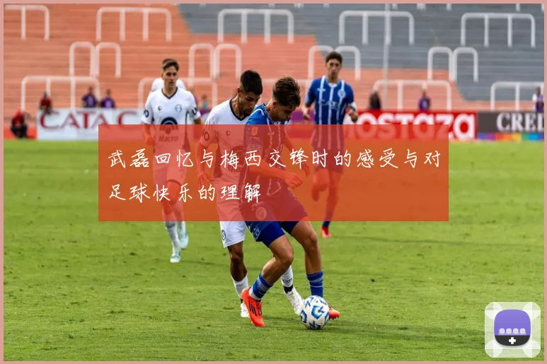 武磊回忆与梅西交锋时的感受与对足球快乐的理解