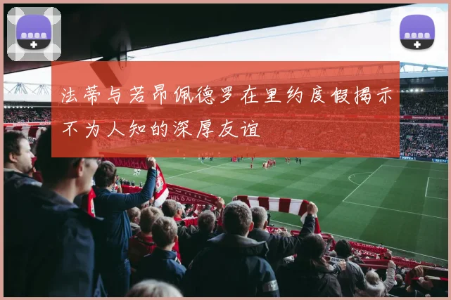 法蒂与若昂佩德罗在里约度假揭示不为人知的深厚友谊