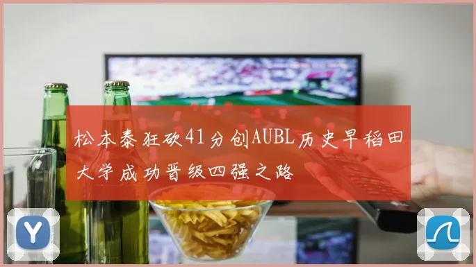松本泰狂砍41分创AUBL历史早稻田大学成功晋级四强之路