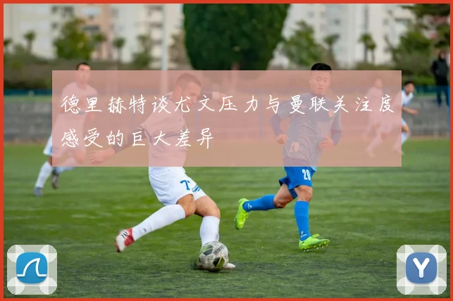 德里赫特谈尤文压力与曼联关注度感受的巨大差异