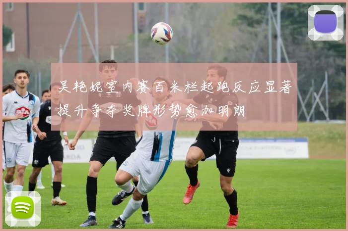 吴艳妮室内赛百米栏起跑反应显著提升争夺奖牌形势愈加明朗