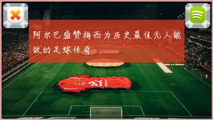 阿尔巴盛赞梅西为历史最佳无人能敌的足球传奇