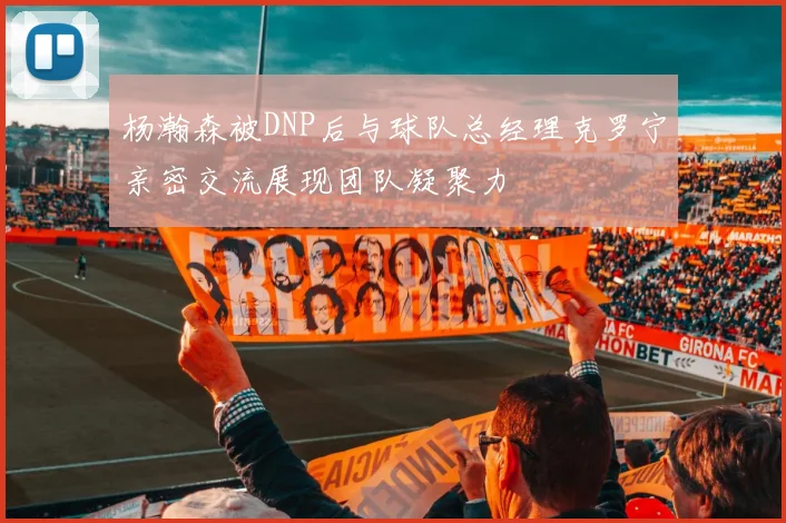 杨瀚森被DNP后与球队总经理克罗宁亲密交流展现团队凝聚力