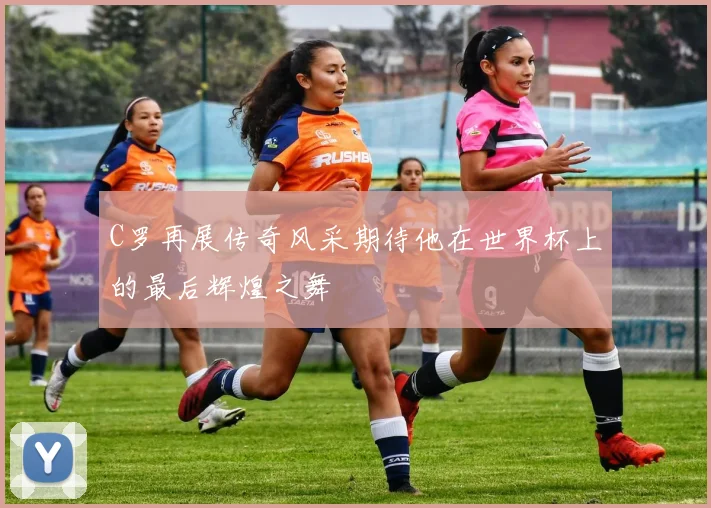 C罗再展传奇风采期待他在世界杯上的最后辉煌之舞