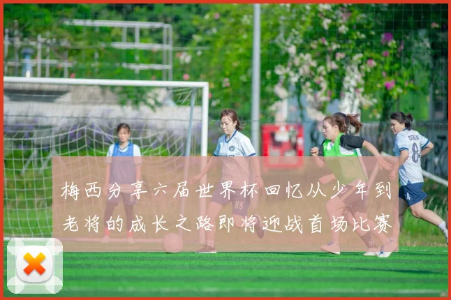 梅西分享六届世界杯回忆从少年到老将的成长之路即将迎战首场比赛
