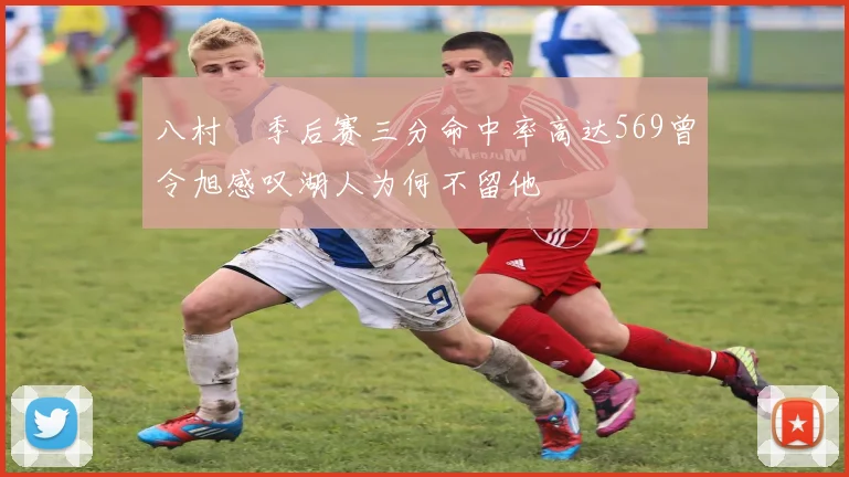 八村塁季后赛三分命中率高达569曾令旭感叹湖人为何不留他