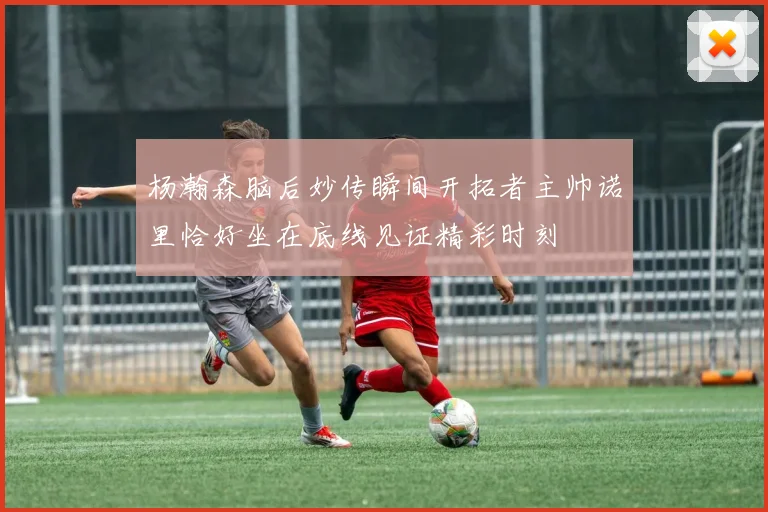 杨瀚森脑后妙传瞬间开拓者主帅诺里恰好坐在底线见证精彩时刻