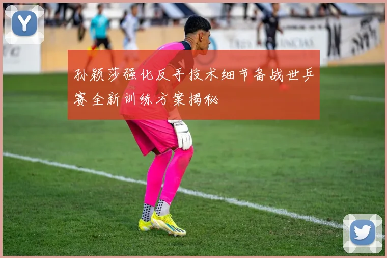 孙颖莎强化反手技术细节备战世乒赛全新训练方案揭秘